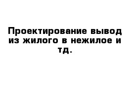 Проектирование-вывод из жилого в нежилое и тд.